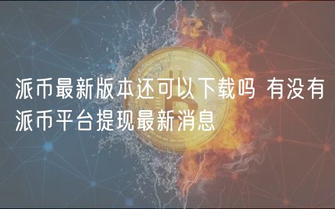 派币最新版本还可以下载吗 有没有派币平台提现最新消息