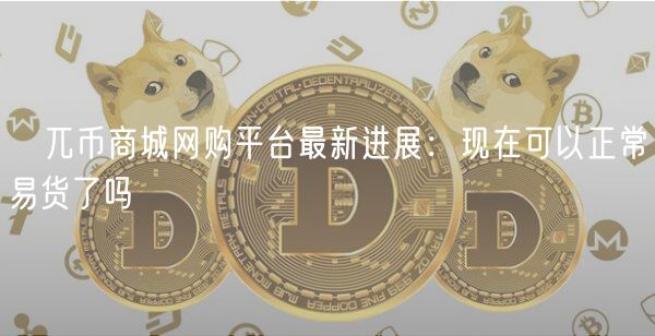 ​兀币商城网购平台最新进展：现在可以正常易货了吗