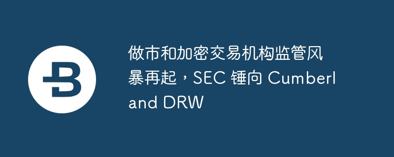 做市和加密交易机构监管风暴再起,sec 锤向 cumberland drw
